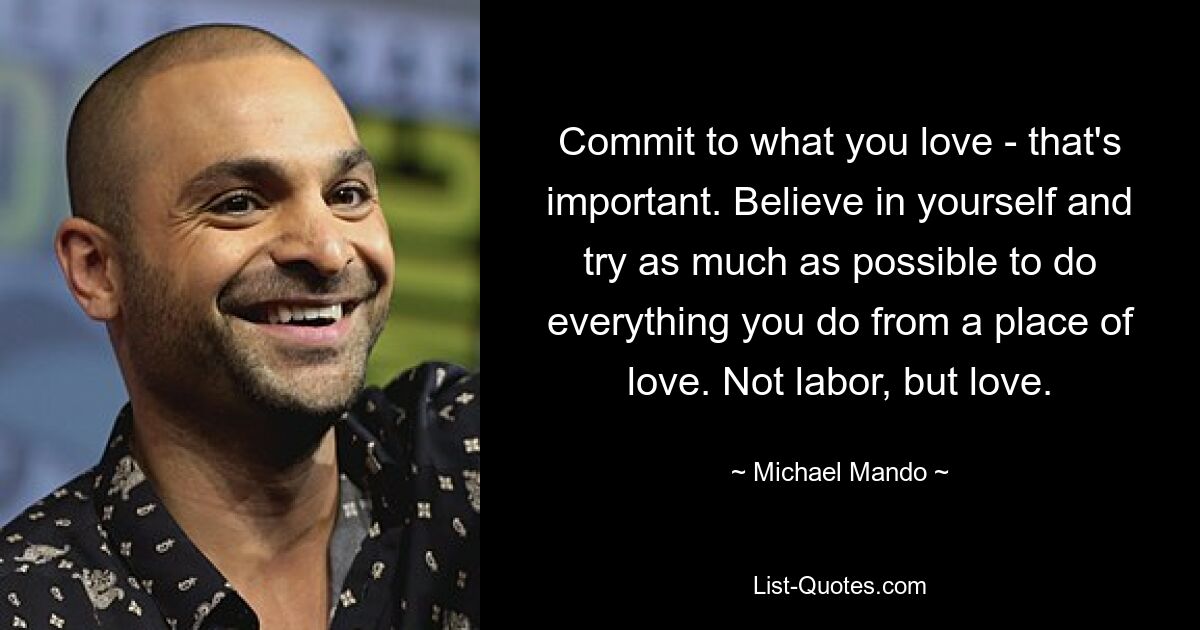 Commit to what you love - that's important. Believe in yourself and try as much as possible to do everything you do from a place of love. Not labor, but love. — © Michael Mando