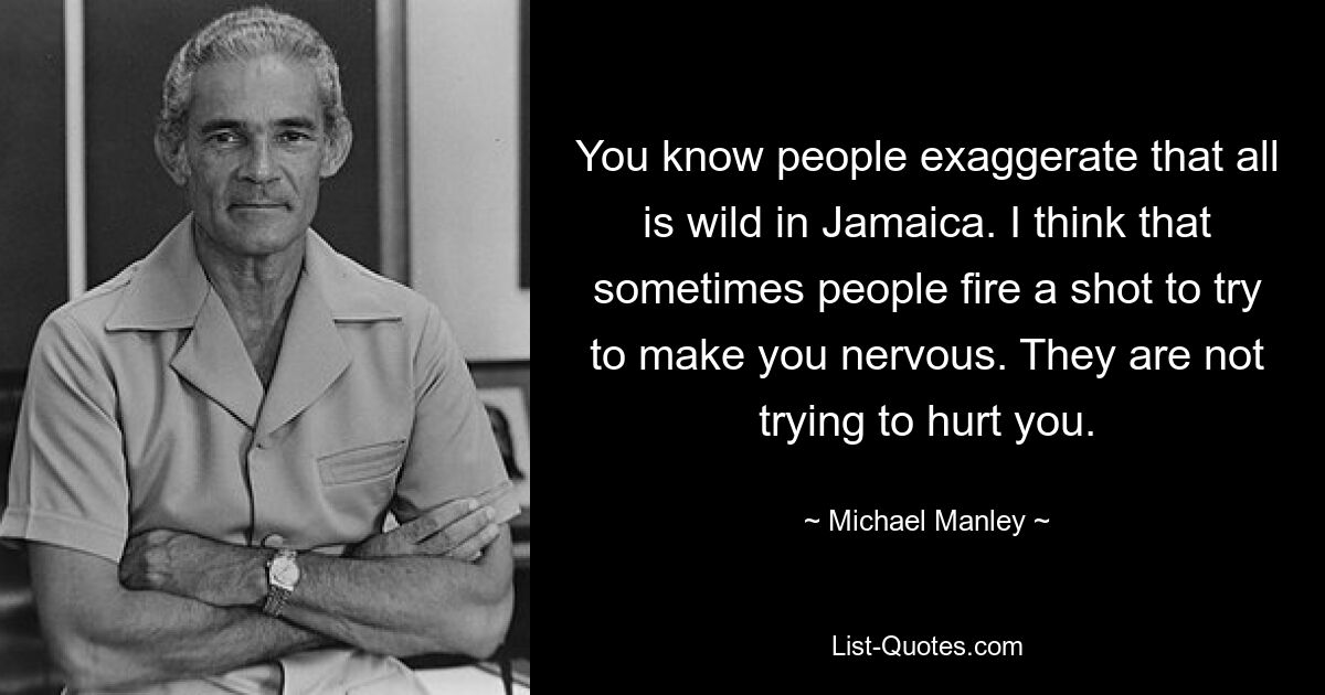 You know people exaggerate that all is wild in Jamaica. I think that sometimes people fire a shot to try to make you nervous. They are not trying to hurt you. — © Michael Manley