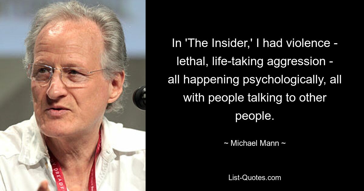 In 'The Insider,' I had violence - lethal, life-taking aggression - all happening psychologically, all with people talking to other people. — © Michael Mann