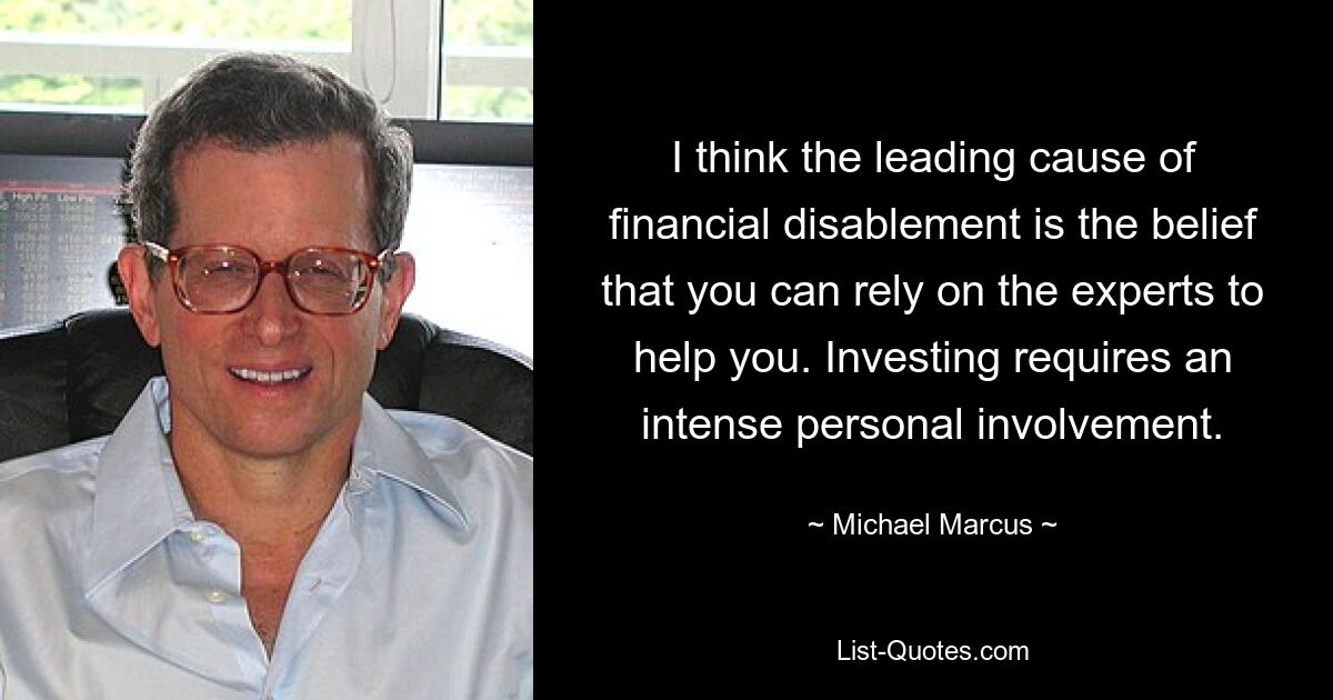 I think the leading cause of financial disablement is the belief that you can rely on the experts to help you. Investing requires an intense personal involvement. — © Michael Marcus