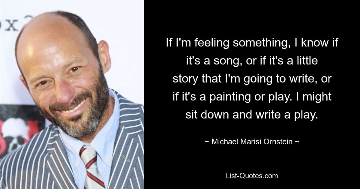 If I'm feeling something, I know if it's a song, or if it's a little story that I'm going to write, or if it's a painting or play. I might sit down and write a play. — © Michael Marisi Ornstein