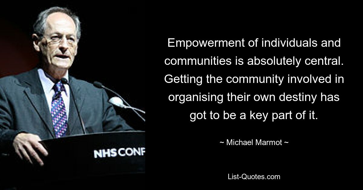 Empowerment of individuals and communities is absolutely central. Getting the community involved in organising their own destiny has got to be a key part of it. — © Michael Marmot