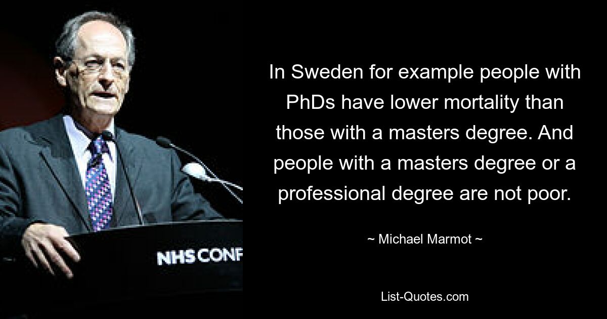 In Sweden for example people with PhDs have lower mortality than those with a masters degree. And people with a masters degree or a professional degree are not poor. — © Michael Marmot