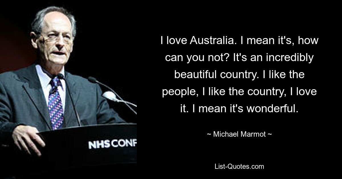 I love Australia. I mean it's, how can you not? It's an incredibly beautiful country. I like the people, I like the country, I love it. I mean it's wonderful. — © Michael Marmot