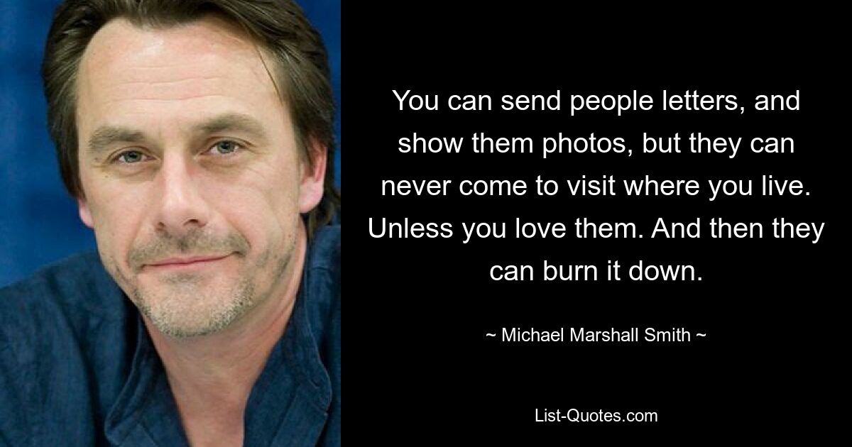 You can send people letters, and show them photos, but they can never come to visit where you live. Unless you love them. And then they can burn it down. — © Michael Marshall Smith