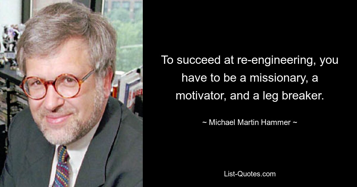 To succeed at re-engineering, you have to be a missionary, a motivator, and a leg breaker. — © Michael Martin Hammer