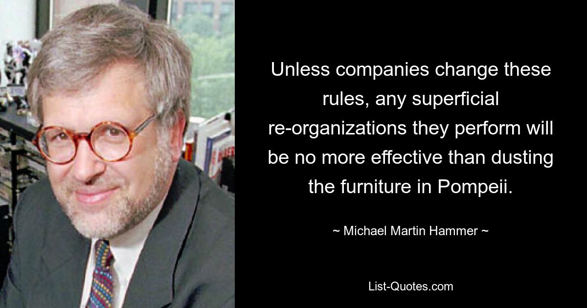 Unless companies change these rules, any superficial re-organizations they perform will be no more effective than dusting the furniture in Pompeii. — © Michael Martin Hammer