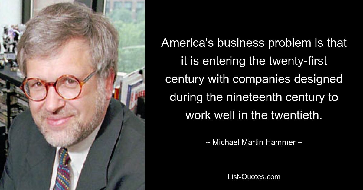 America's business problem is that it is entering the twenty-first century with companies designed during the nineteenth century to work well in the twentieth. — © Michael Martin Hammer