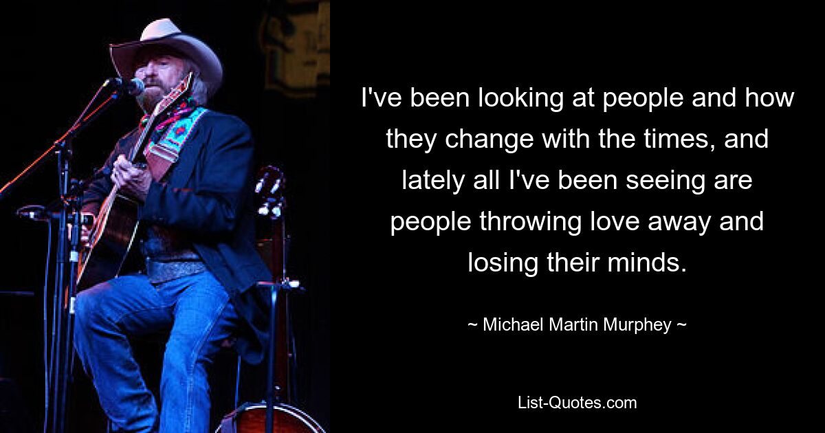 I've been looking at people and how they change with the times, and lately all I've been seeing are people throwing love away and losing their minds. — © Michael Martin Murphey