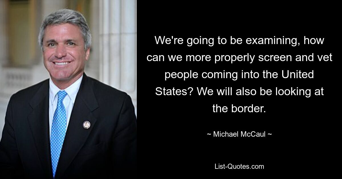 We're going to be examining, how can we more properly screen and vet people coming into the United States? We will also be looking at the border. — © Michael McCaul