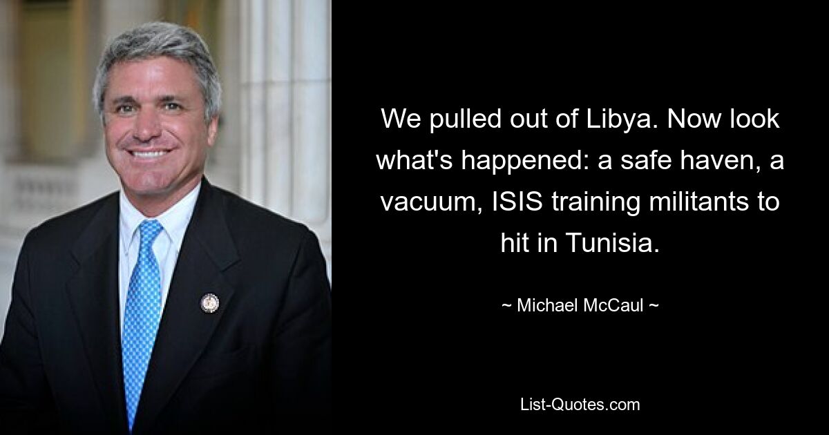 We pulled out of Libya. Now look what's happened: a safe haven, a vacuum, ISIS training militants to hit in Tunisia. — © Michael McCaul