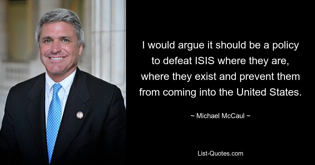 I would argue it should be a policy to defeat ISIS where they are, where they exist and prevent them from coming into the United States. — © Michael McCaul