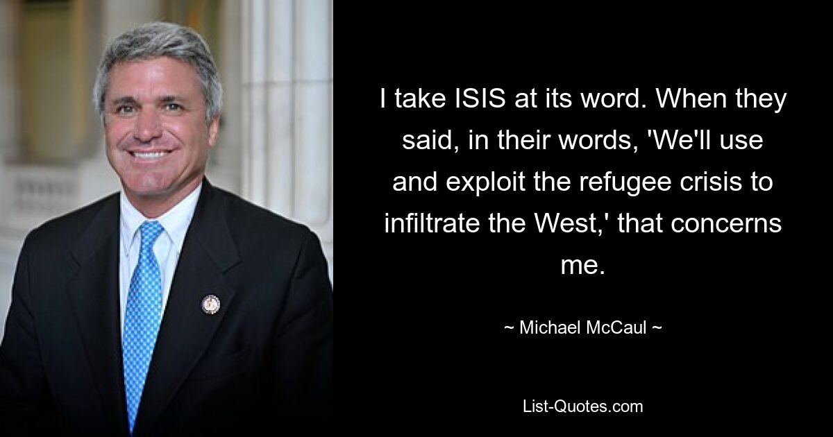 I take ISIS at its word. When they said, in their words, 'We'll use and exploit the refugee crisis to infiltrate the West,' that concerns me. — © Michael McCaul