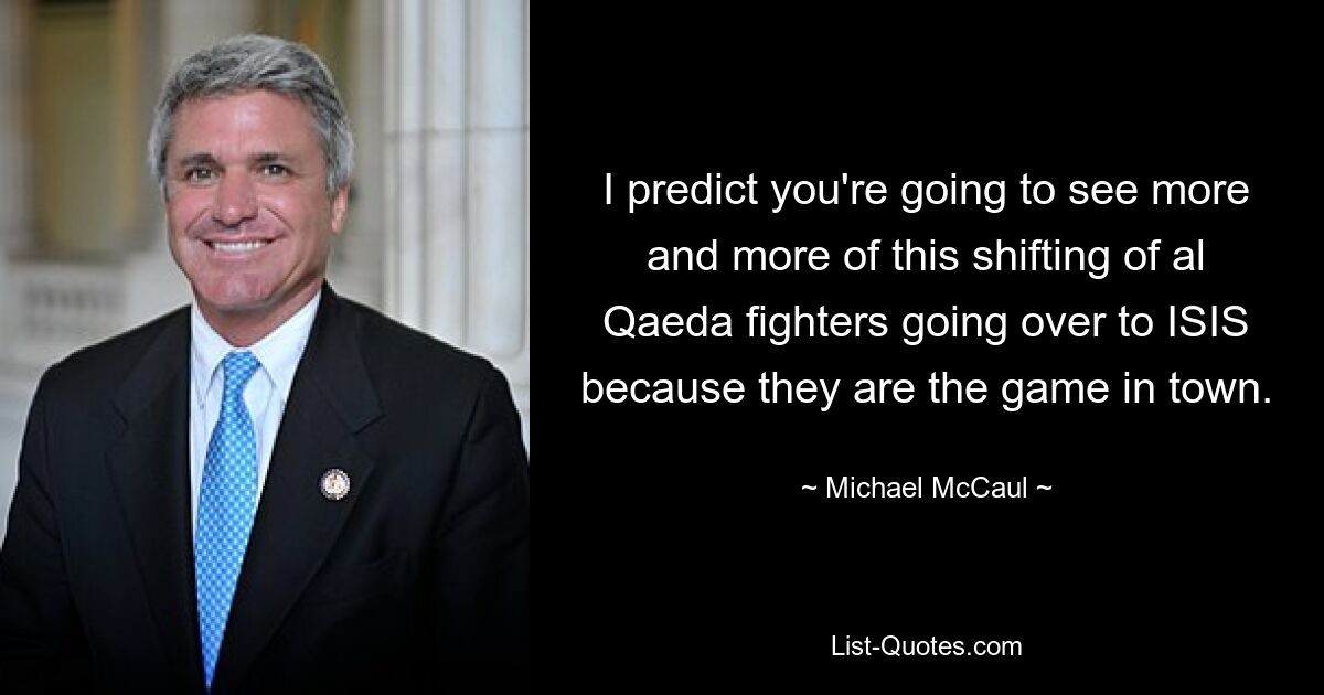 I predict you're going to see more and more of this shifting of al Qaeda fighters going over to ISIS because they are the game in town. — © Michael McCaul