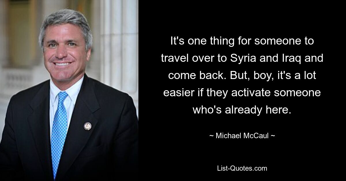 It's one thing for someone to travel over to Syria and Iraq and come back. But, boy, it's a lot easier if they activate someone who's already here. — © Michael McCaul