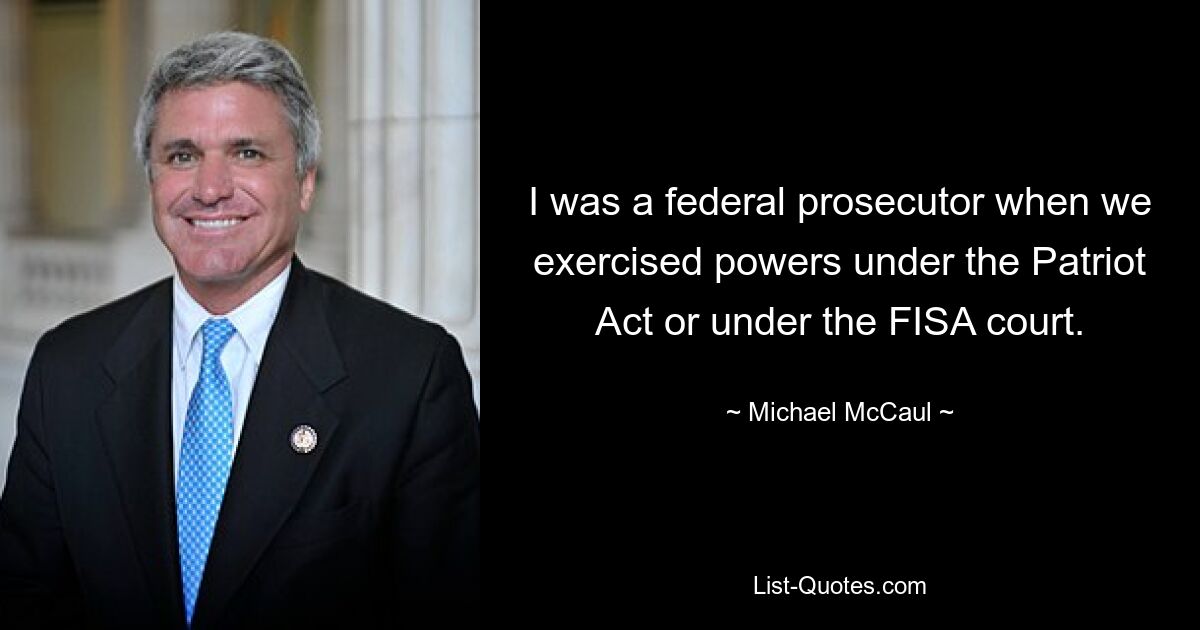 I was a federal prosecutor when we exercised powers under the Patriot Act or under the FISA court. — © Michael McCaul