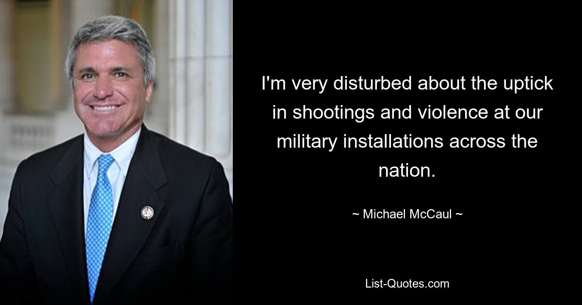 I'm very disturbed about the uptick in shootings and violence at our military installations across the nation. — © Michael McCaul