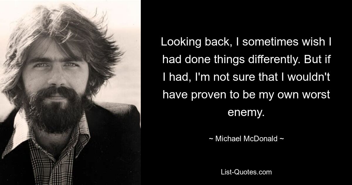 Rückblickend wünschte ich mir manchmal, ich hätte die Dinge anders gemacht. Aber wenn ich es getan hätte, bin ich mir nicht sicher, ob ich mich nicht selbst als mein schlimmster Feind erwiesen hätte. — © Michael McDonald 