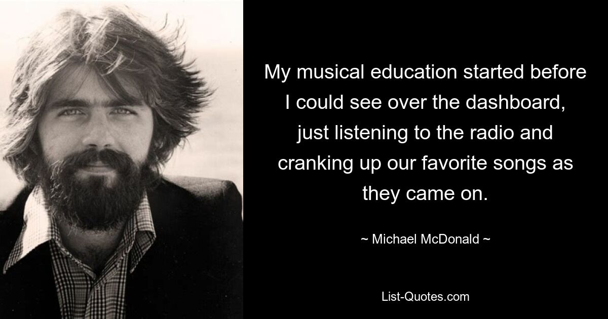 My musical education started before I could see over the dashboard, just listening to the radio and cranking up our favorite songs as they came on. — © Michael McDonald