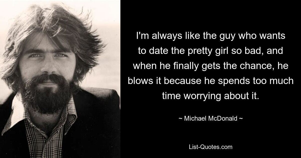 I'm always like the guy who wants to date the pretty girl so bad, and when he finally gets the chance, he blows it because he spends too much time worrying about it. — © Michael McDonald