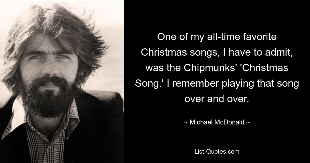 Eines meiner absoluten Lieblingsweihnachtslieder, das muss ich zugeben, war das „Christmas Song“ der Chipmunks. Ich erinnere mich, dass ich dieses Lied immer und immer wieder gespielt habe. — © Michael McDonald 