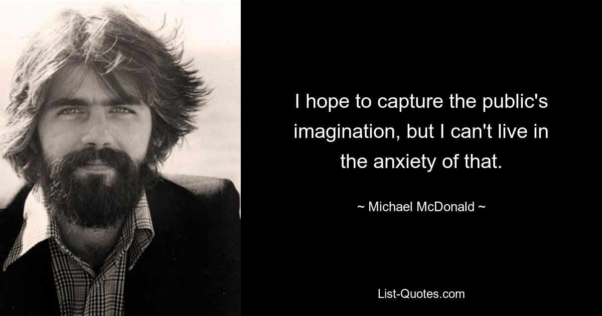 I hope to capture the public's imagination, but I can't live in the anxiety of that. — © Michael McDonald