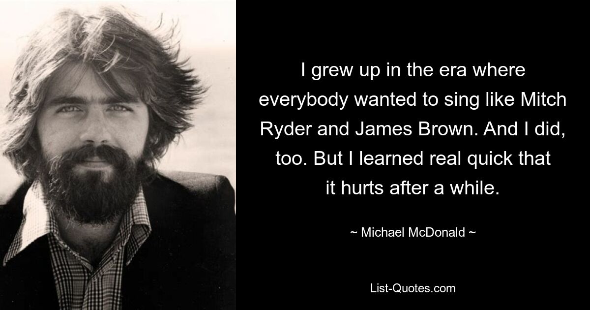 I grew up in the era where everybody wanted to sing like Mitch Ryder and James Brown. And I did, too. But I learned real quick that it hurts after a while. — © Michael McDonald