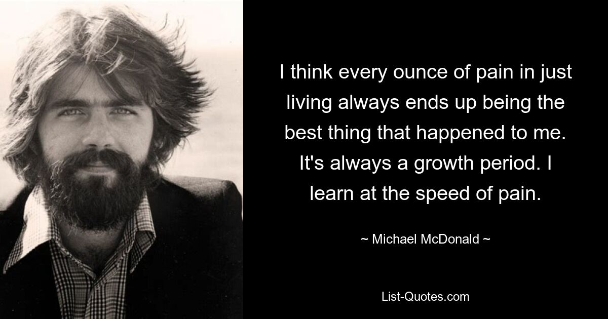 I think every ounce of pain in just living always ends up being the best thing that happened to me. It's always a growth period. I learn at the speed of pain. — © Michael McDonald