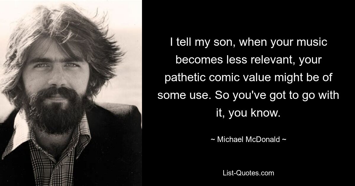 I tell my son, when your music becomes less relevant, your pathetic comic value might be of some use. So you've got to go with it, you know. — © Michael McDonald