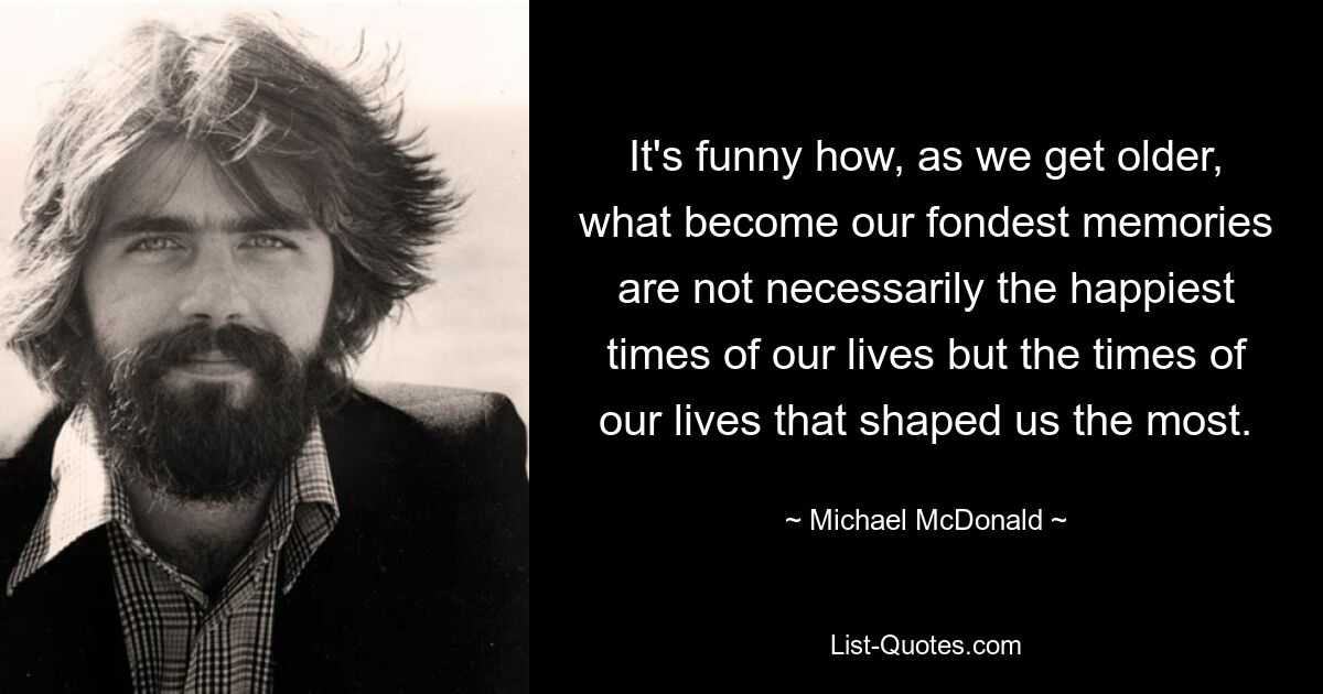 It's funny how, as we get older, what become our fondest memories are not necessarily the happiest times of our lives but the times of our lives that shaped us the most. — © Michael McDonald