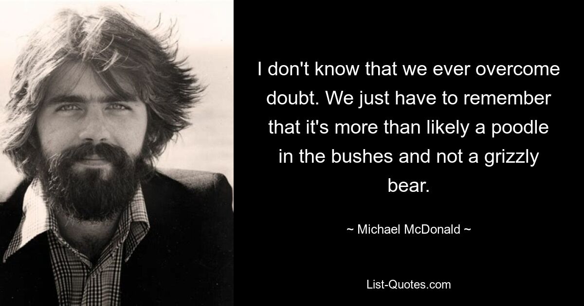 I don't know that we ever overcome doubt. We just have to remember that it's more than likely a poodle in the bushes and not a grizzly bear. — © Michael McDonald