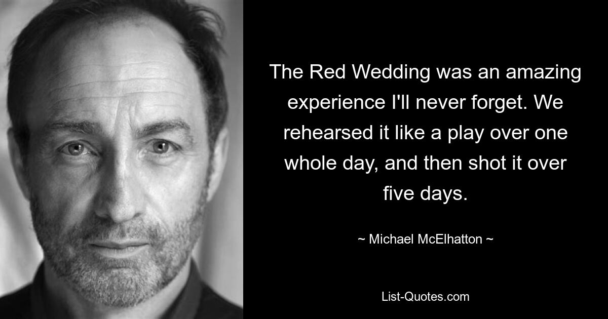 The Red Wedding was an amazing experience I'll never forget. We rehearsed it like a play over one whole day, and then shot it over five days. — © Michael McElhatton