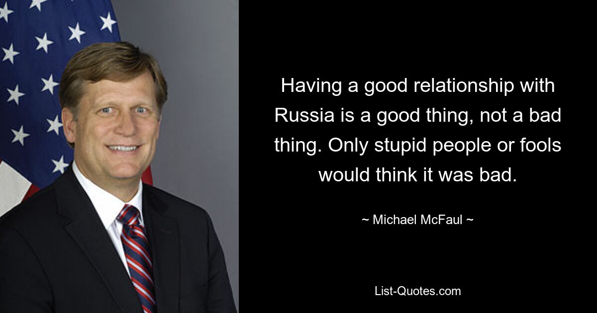 Ein gutes Verhältnis zu Russland zu haben ist eine gute Sache, keine schlechte Sache. Nur dumme Leute oder Narren würden denken, dass es schlecht sei. — © Michael McFaul