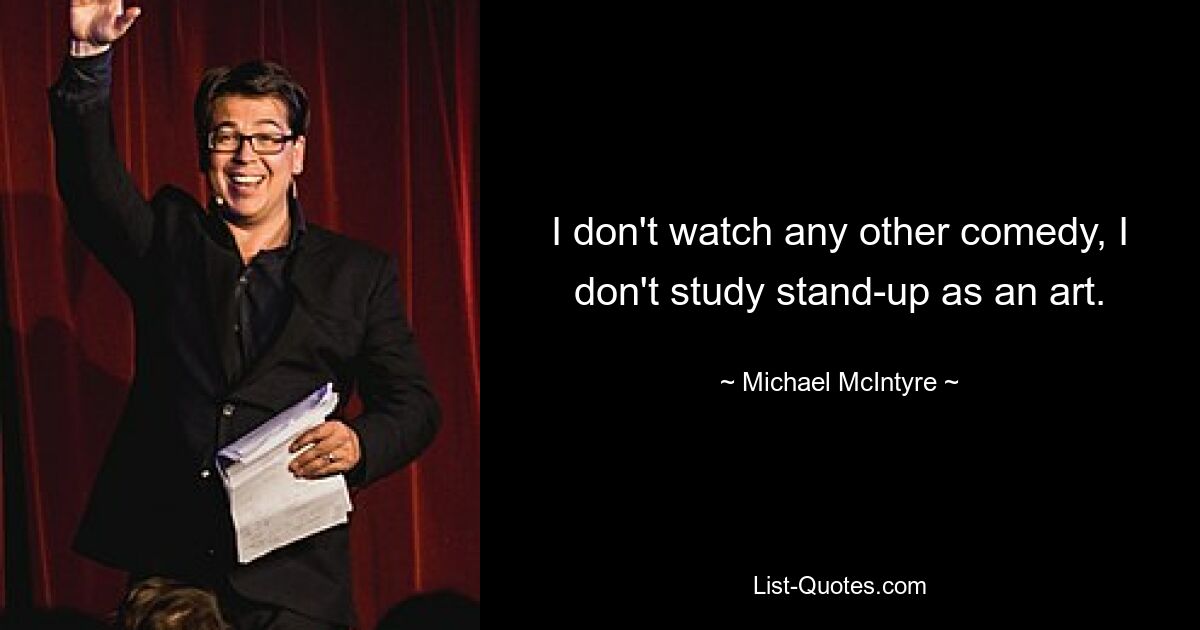 I don't watch any other comedy, I don't study stand-up as an art. — © Michael McIntyre