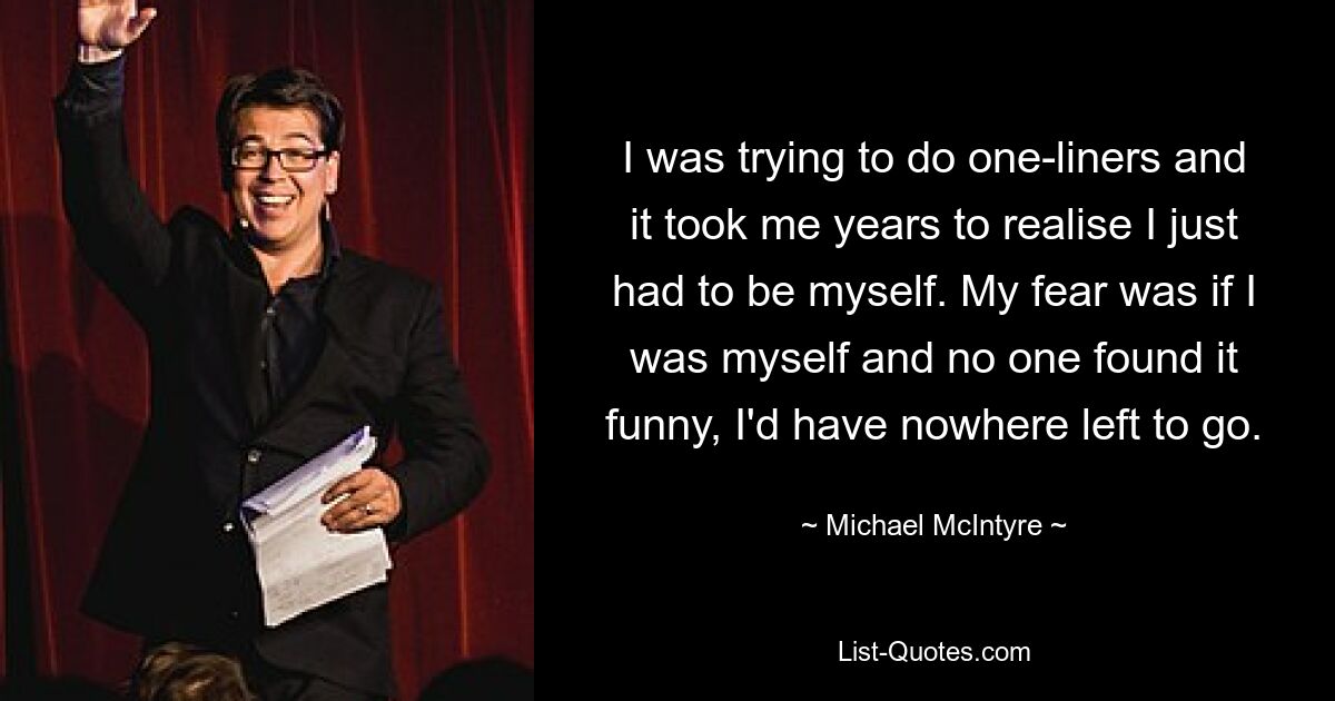 I was trying to do one-liners and it took me years to realise I just had to be myself. My fear was if I was myself and no one found it funny, I'd have nowhere left to go. — © Michael McIntyre