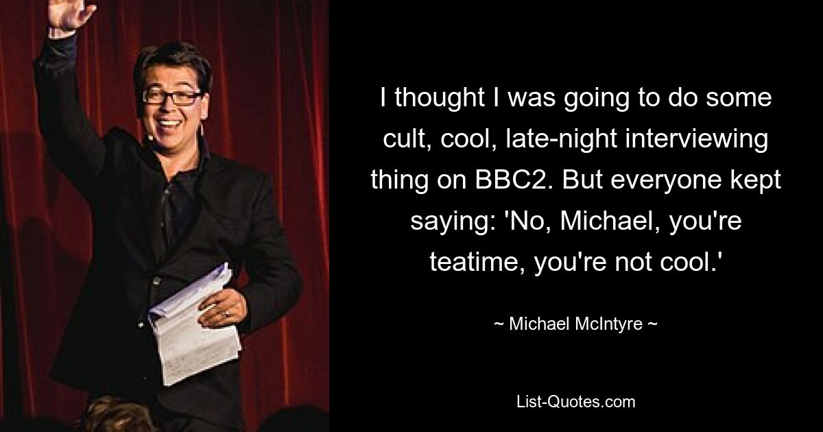 I thought I was going to do some cult, cool, late-night interviewing thing on BBC2. But everyone kept saying: 'No, Michael, you're teatime, you're not cool.' — © Michael McIntyre