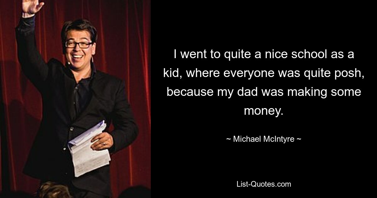 I went to quite a nice school as a kid, where everyone was quite posh, because my dad was making some money. — © Michael McIntyre