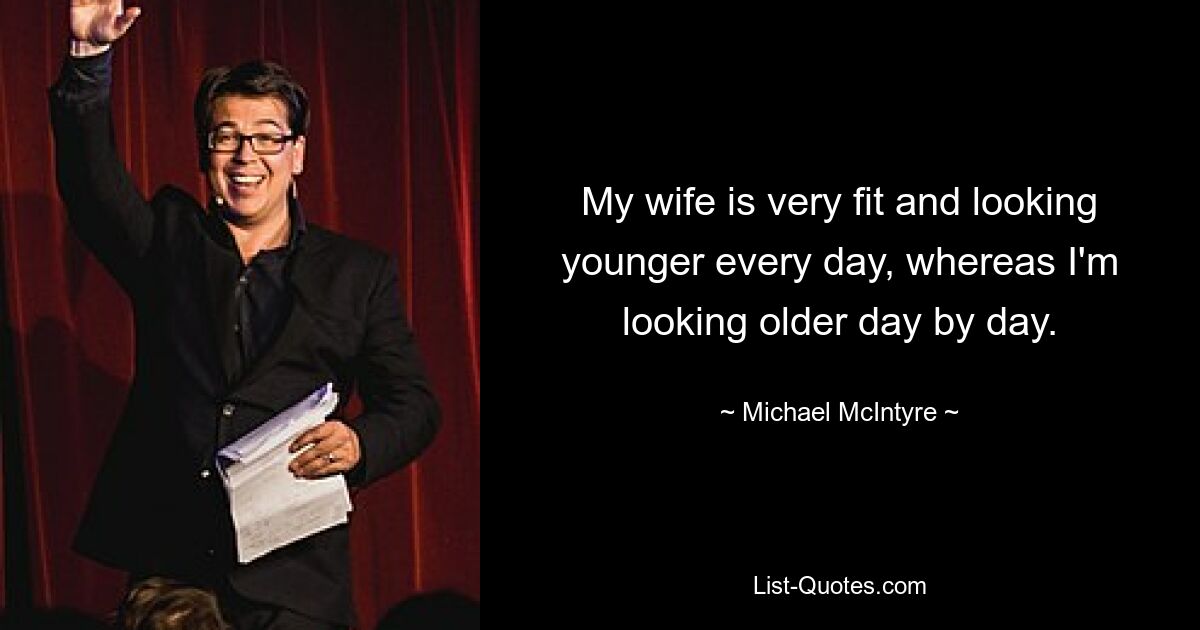 My wife is very fit and looking younger every day, whereas I'm looking older day by day. — © Michael McIntyre