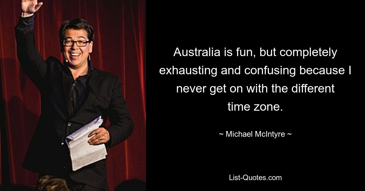 Australia is fun, but completely exhausting and confusing because I never get on with the different time zone. — © Michael McIntyre