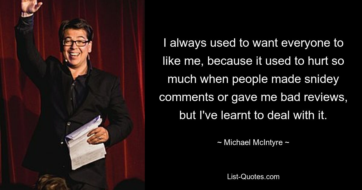 I always used to want everyone to like me, because it used to hurt so much when people made snidey comments or gave me bad reviews, but I've learnt to deal with it. — © Michael McIntyre