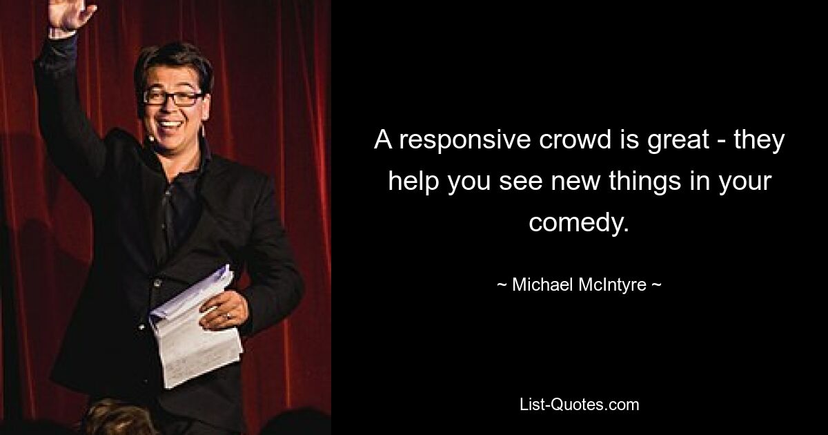 A responsive crowd is great - they help you see new things in your comedy. — © Michael McIntyre