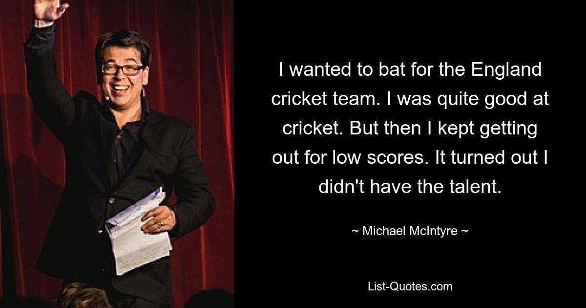 I wanted to bat for the England cricket team. I was quite good at cricket. But then I kept getting out for low scores. It turned out I didn't have the talent. — © Michael McIntyre