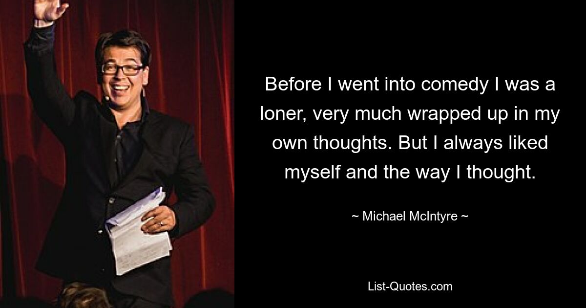 Before I went into comedy I was a loner, very much wrapped up in my own thoughts. But I always liked myself and the way I thought. — © Michael McIntyre