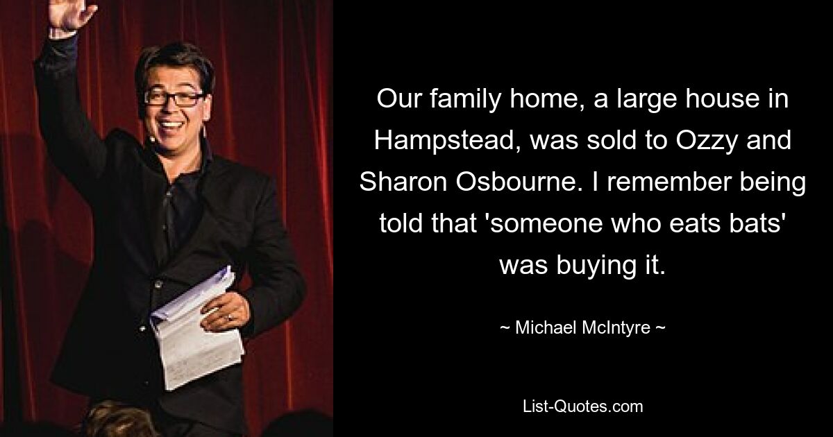 Our family home, a large house in Hampstead, was sold to Ozzy and Sharon Osbourne. I remember being told that 'someone who eats bats' was buying it. — © Michael McIntyre