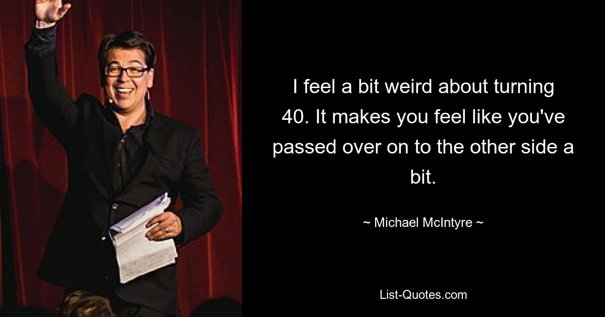 I feel a bit weird about turning 40. It makes you feel like you've passed over on to the other side a bit. — © Michael McIntyre