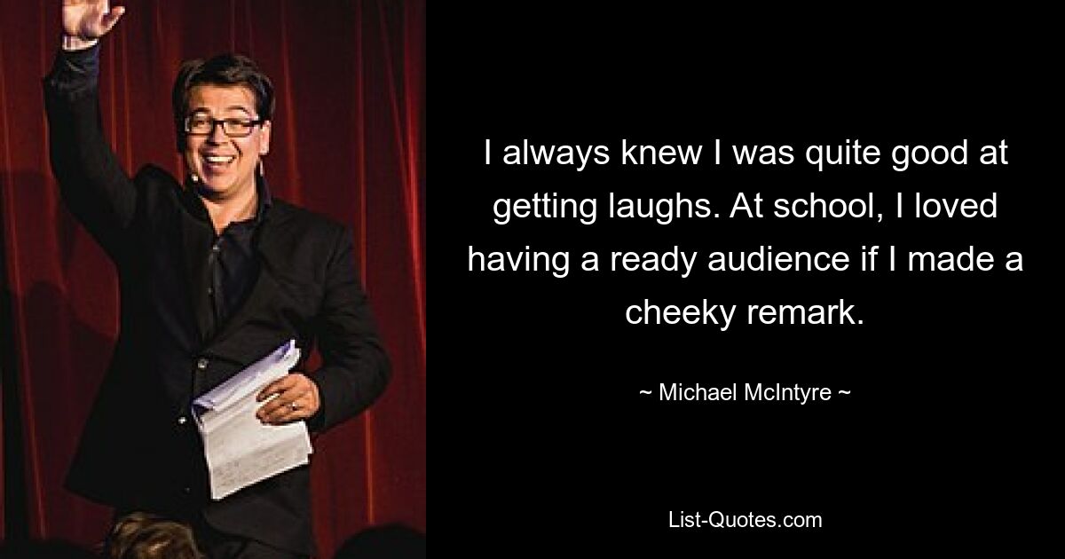 I always knew I was quite good at getting laughs. At school, I loved having a ready audience if I made a cheeky remark. — © Michael McIntyre