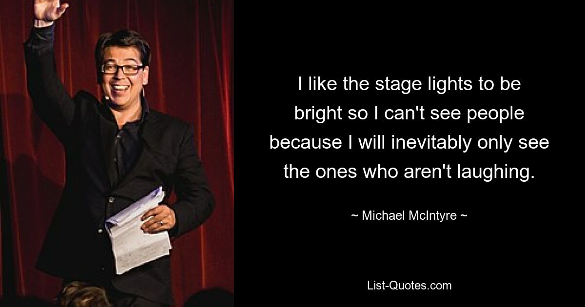 I like the stage lights to be bright so I can't see people because I will inevitably only see the ones who aren't laughing. — © Michael McIntyre