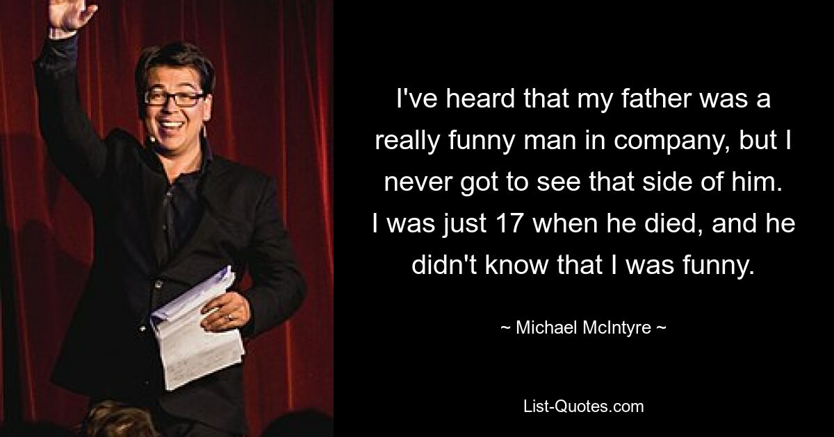 I've heard that my father was a really funny man in company, but I never got to see that side of him. I was just 17 when he died, and he didn't know that I was funny. — © Michael McIntyre