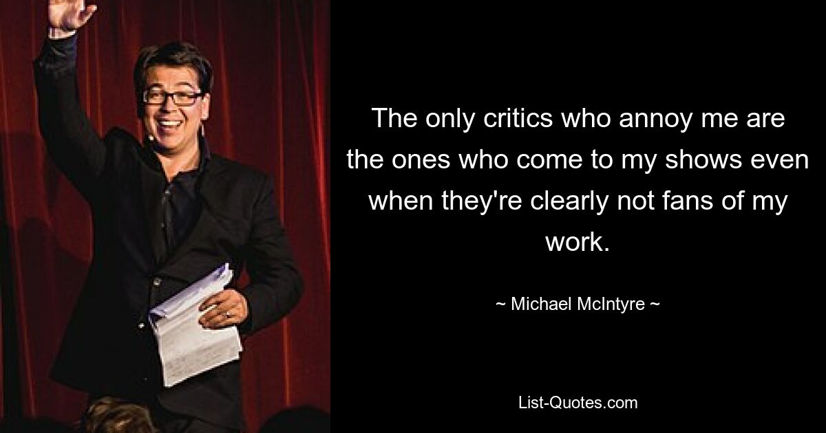 The only critics who annoy me are the ones who come to my shows even when they're clearly not fans of my work. — © Michael McIntyre