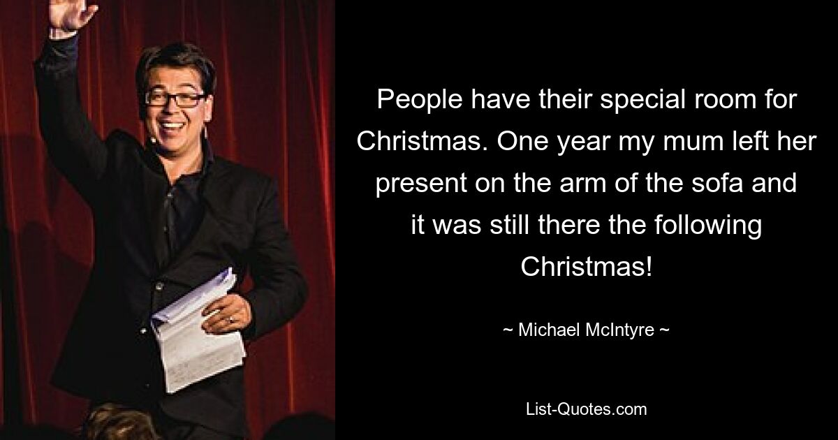 People have their special room for Christmas. One year my mum left her present on the arm of the sofa and it was still there the following Christmas! — © Michael McIntyre